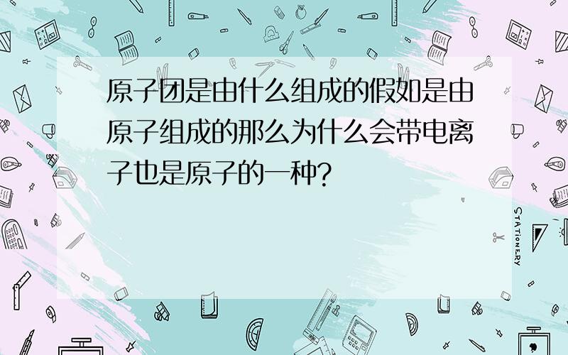 原子团是由什么组成的假如是由原子组成的那么为什么会带电离子也是原子的一种?