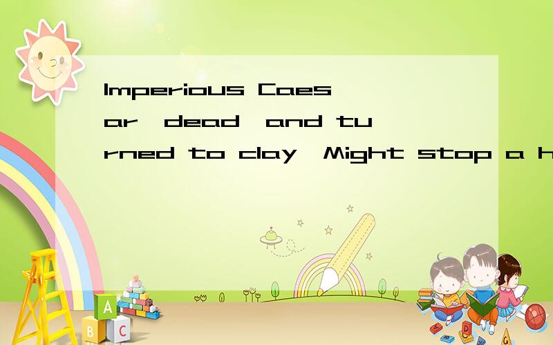 Imperious Caesar,dead,and turned to clay,Might stop a hole t