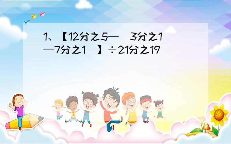 1、【12分之5—（3分之1—7分之1）】÷21分之19