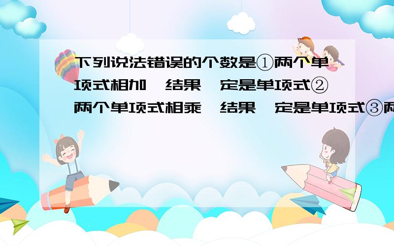 下列说法错误的个数是①两个单项式相加,结果一定是单项式②两个单项式相乘,结果一定是单项式③两个单项式相乘,积的系数是单项