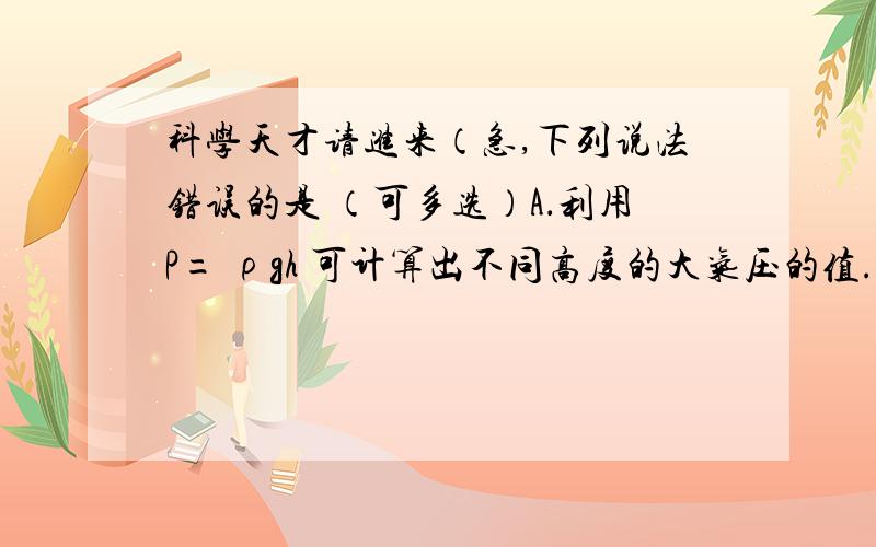 科学天才请进来（急,下列说法错误的是 （可多选）A．利用P= ρgh 可计算出不同高度的大气压的值.B ．同一地点,因为