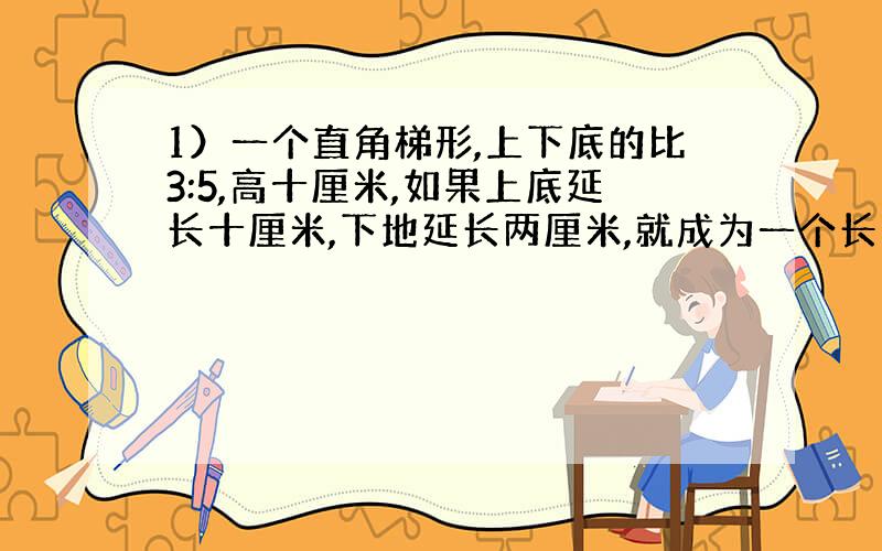 1）一个直角梯形,上下底的比3:5,高十厘米,如果上底延长十厘米,下地延长两厘米,就成为一个长方形,求原来梯形的面积