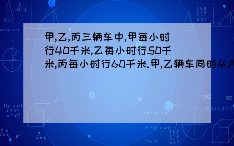 甲,乙,丙三辆车中,甲每小时行40千米,乙每小时行50千米,丙每小时行60千米.甲,乙辆车同时从A地出发向B地行驶,一小