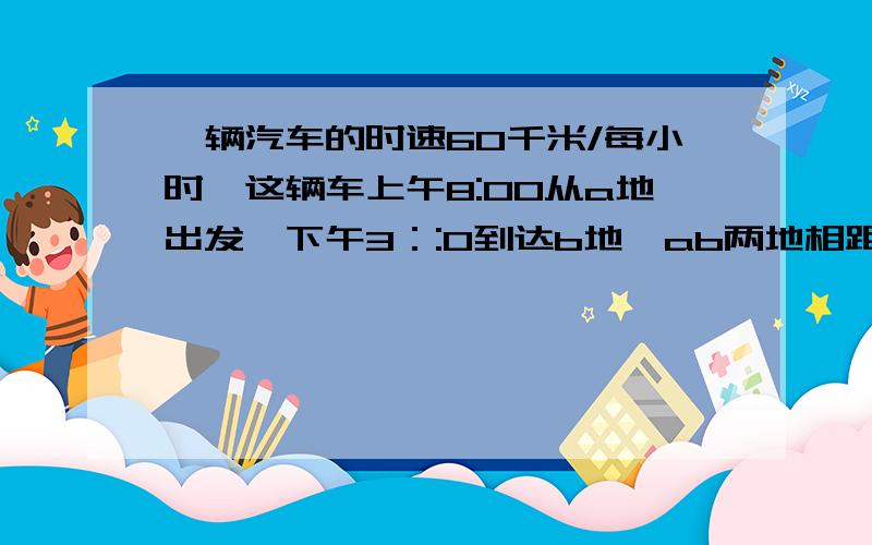 一辆汽车的时速60千米/每小时,这辆车上午8:00从a地出发,下午3：:0到达b地,ab两地相距多少千米