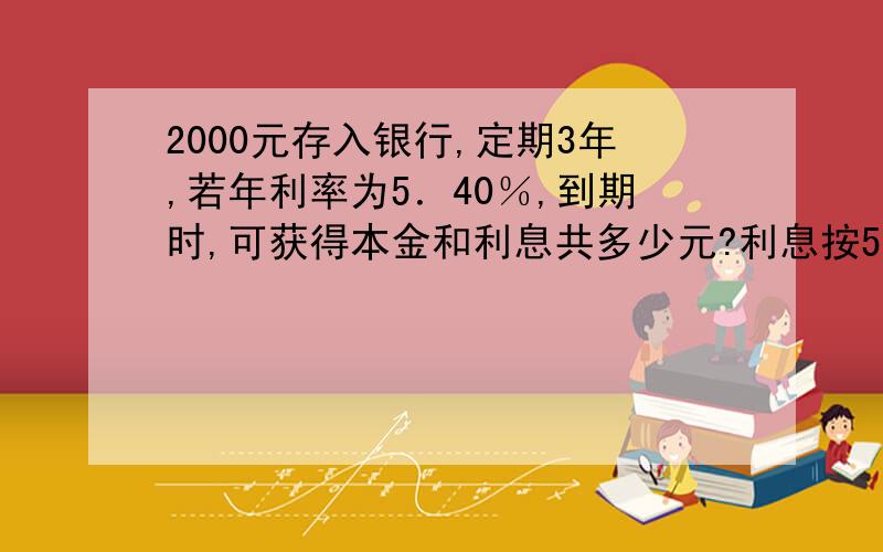 2000元存入银行,定期3年,若年利率为5．40％,到期时,可获得本金和利息共多少元?利息按5％缴纳.