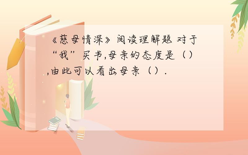 《慈母情深》阅读理解题 对于“我”买书,母亲的态度是（）,由此可以看出母亲（）.