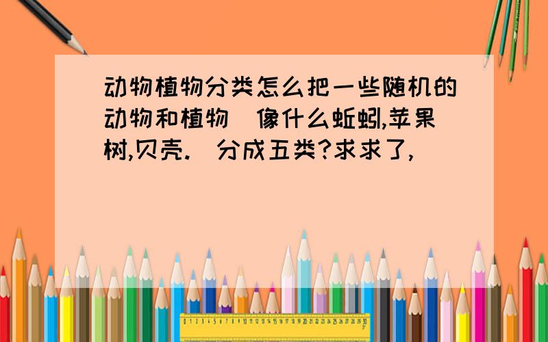 动物植物分类怎么把一些随机的动物和植物（像什么蚯蚓,苹果树,贝壳.)分成五类?求求了,