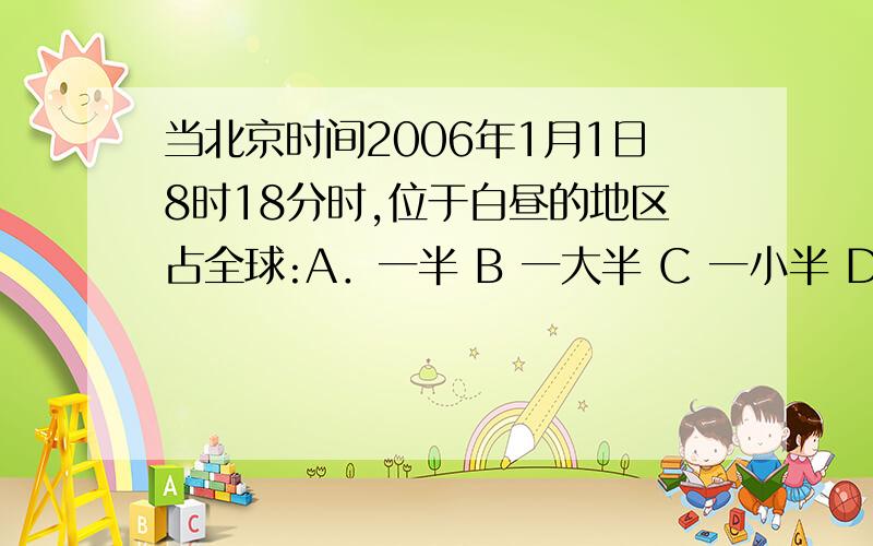 当北京时间2006年1月1日8时18分时,位于白昼的地区占全球:A．一半 B 一大半 C 一小半 D 无法计算