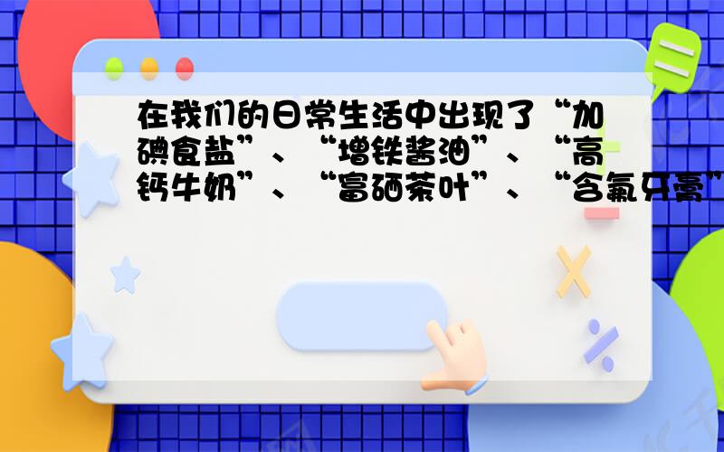 在我们的日常生活中出现了“加碘食盐”、“增铁酱油”、“高钙牛奶”、“富硒茶叶”、“含氟牙膏”等商品，这里的碘、铁、钙、硒