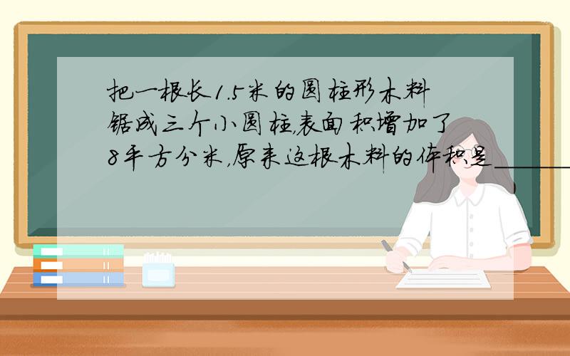 把一根长1.5米的圆柱形木料锯成三个小圆柱，表面积增加了8平方分米，原来这根木料的体积是______立方分米．