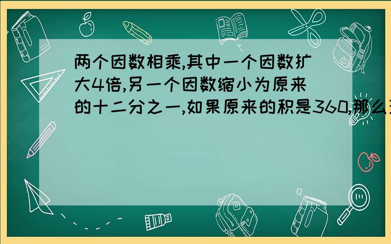 两个因数相乘,其中一个因数扩大4倍,另一个因数缩小为原来的十二分之一,如果原来的积是360,那么现在的积是（）