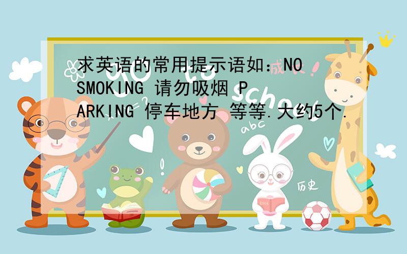 求英语的常用提示语如：NO SMOKING 请勿吸烟 PARKING 停车地方 等等.大约5个.