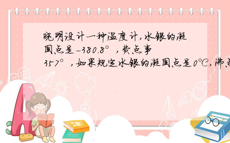 晓明设计一种温度计,水银的凝固点是-380.8°,费点事357°,如果规定水银的凝固点是0℃,沸点是100,在0和100