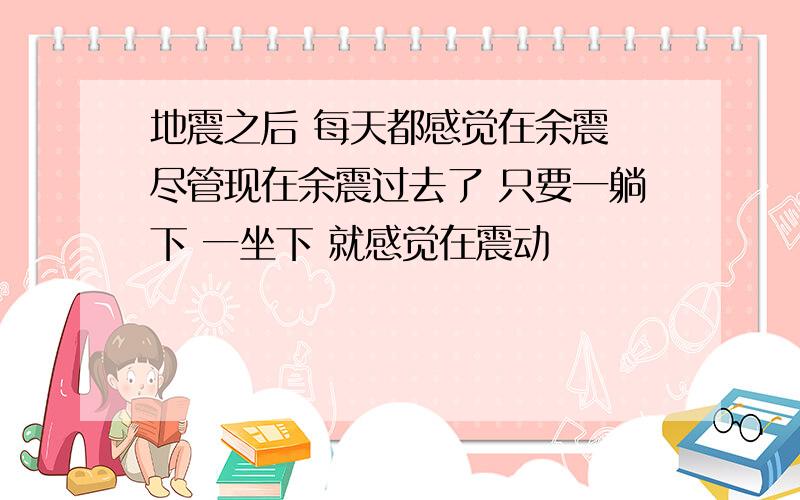 地震之后 每天都感觉在余震 尽管现在余震过去了 只要一躺下 一坐下 就感觉在震动