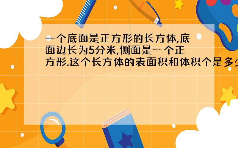 一个底面是正方形的长方体,底面边长为5分米,侧面是一个正方形.这个长方体的表面积和体积个是多少?