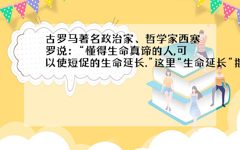 古罗马著名政治家、哲学家西塞罗说：“懂得生命真谛的人,可以使短促的生命延长.”这里“生命延长”指的