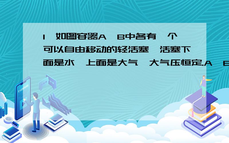 1、如图容器A、B中各有一个可以自由移动的轻活塞,活塞下面是水,上面是大气,大气压恒定.A、B的底部由带有阀门K的管道相