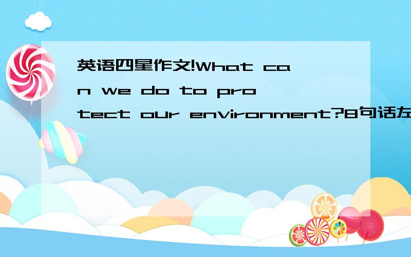 英语四星作文!What can we do to protect our environment?8句话左右!要有中文翻