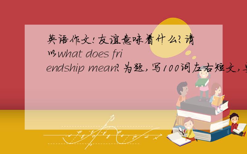 英语作文!友谊意味着什么?请以what does friendship mean?为题,写100词左右短文,要求：友谊是