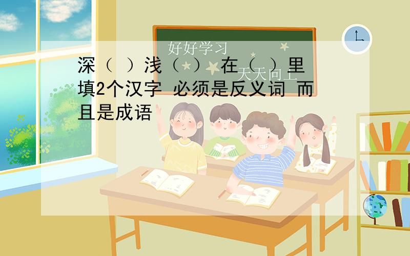 深（ ）浅（ ） 在（ ）里填2个汉字 必须是反义词 而且是成语