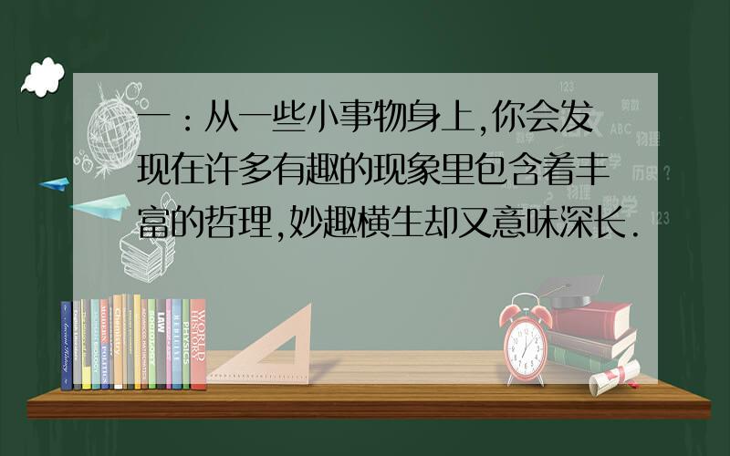 一：从一些小事物身上,你会发现在许多有趣的现象里包含着丰富的哲理,妙趣横生却又意味深长.