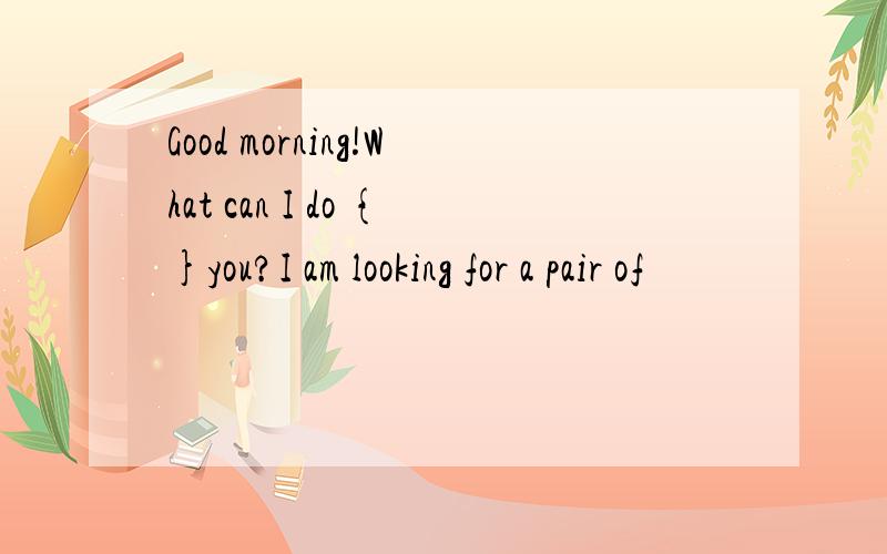 Good morning!What can I do {}you?I am looking for a pair of