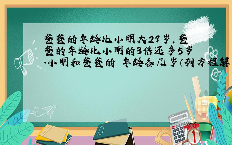 爸爸的年龄比小明大29岁,爸爸的年龄比小明的3倍还多5岁.小明和爸爸的 年龄各几岁（列方程解引用题）