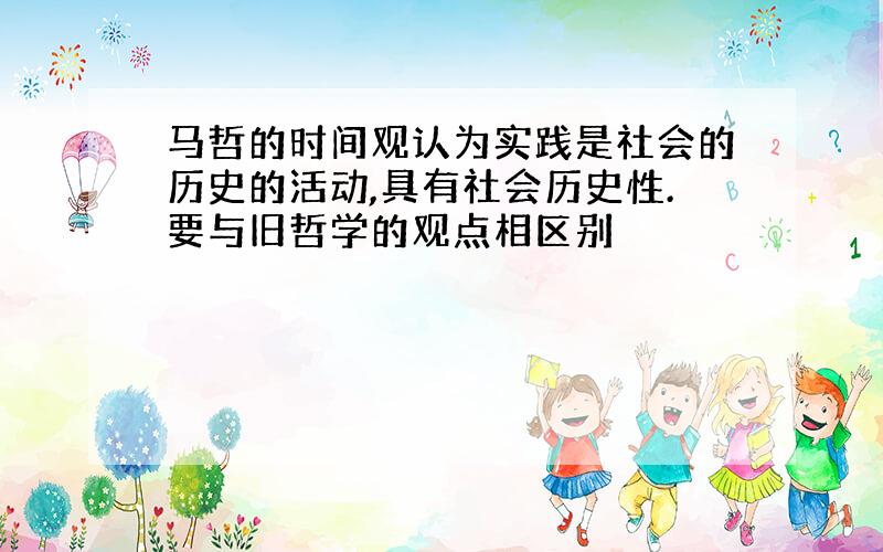 马哲的时间观认为实践是社会的历史的活动,具有社会历史性.要与旧哲学的观点相区别