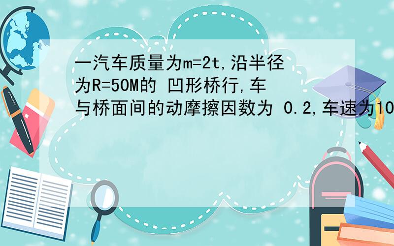 一汽车质量为m=2t,沿半径为R=50M的 凹形桥行,车与桥面间的动摩擦因数为 0.2,车速为10m/s加速度为多大