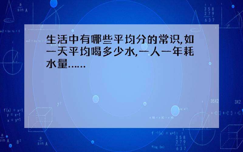 生活中有哪些平均分的常识,如一天平均喝多少水,一人一年耗水量……