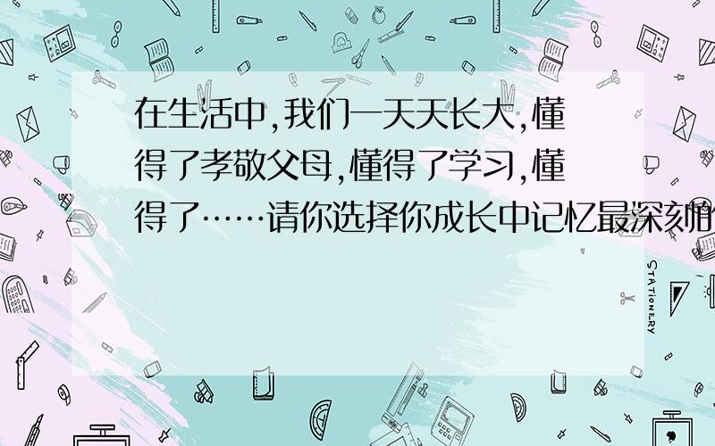 在生活中,我们一天天长大,懂得了孝敬父母,懂得了学习,懂得了……请你选择你成长中记忆最深刻的一件事