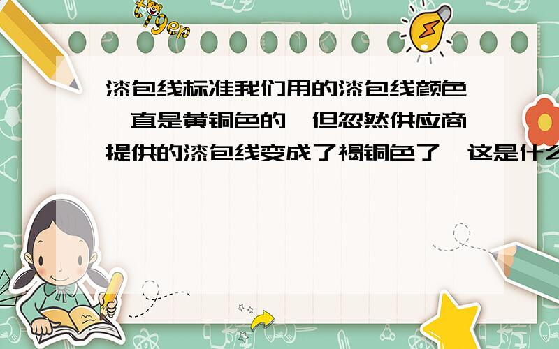 漆包线标准我们用的漆包线颜色一直是黄铜色的,但忽然供应商提供的漆包线变成了褐铜色了,这是什么原因呢.