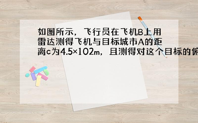 如图所示，飞行员在飞机B上用雷达测得飞机与目标城市A的距离c为4.5×102m，且测得对这个目标的俯角α=45°，设地面