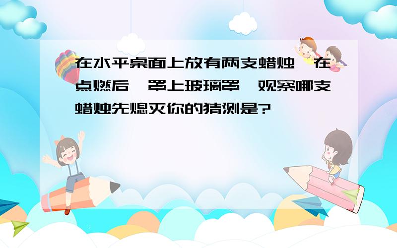 在水平桌面上放有两支蜡烛,在点燃后,罩上玻璃罩,观察哪支蜡烛先熄灭你的猜测是?