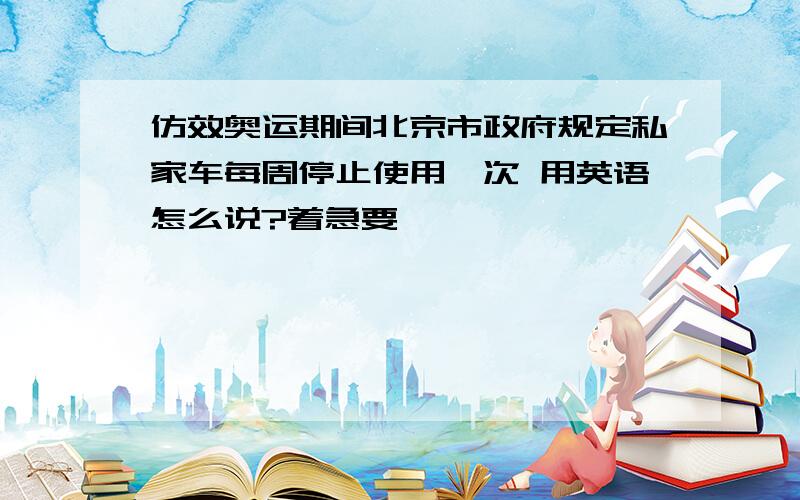 仿效奥运期间北京市政府规定私家车每周停止使用一次 用英语怎么说?着急要,