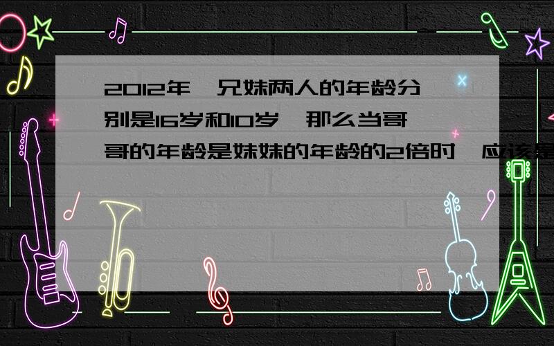 2012年,兄妹两人的年龄分别是16岁和10岁,那么当哥哥的年龄是妹妹的年龄的2倍时,应该是___年?