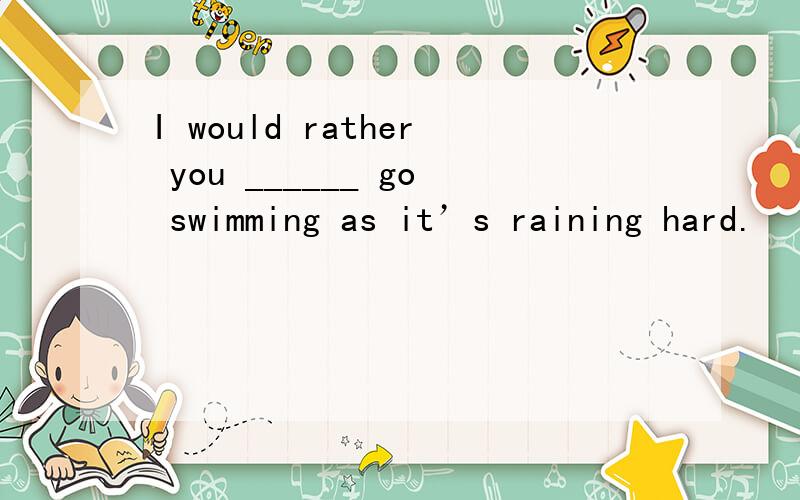 I would rather you ______ go swimming as it’s raining hard.