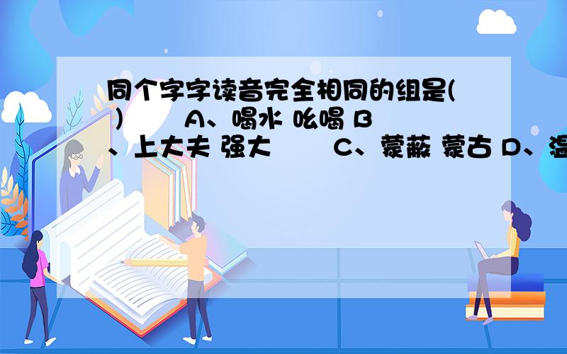 同个字字读音完全相同的组是( ) 　　A、喝水 吆喝 B、上大夫 强大 　　C、蒙蔽 蒙古 D、温度 度量