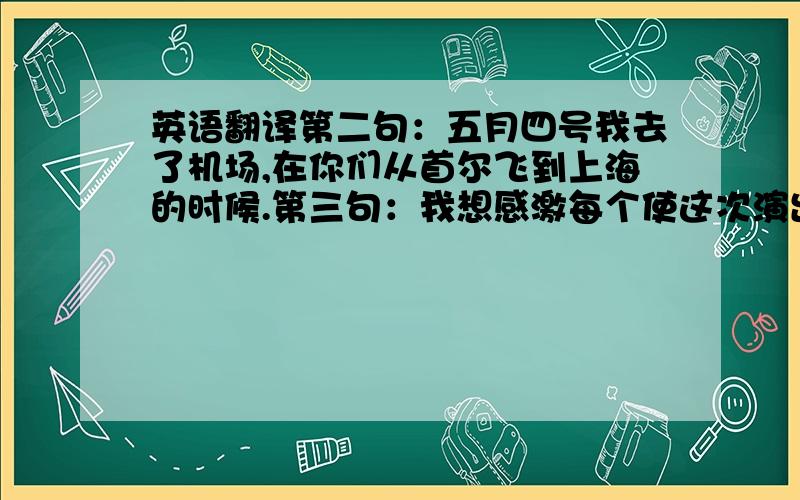 英语翻译第二句：五月四号我去了机场,在你们从首尔飞到上海的时候.第三句：我想感激每个使这次演出成功的人.好吧你们把我弄糊