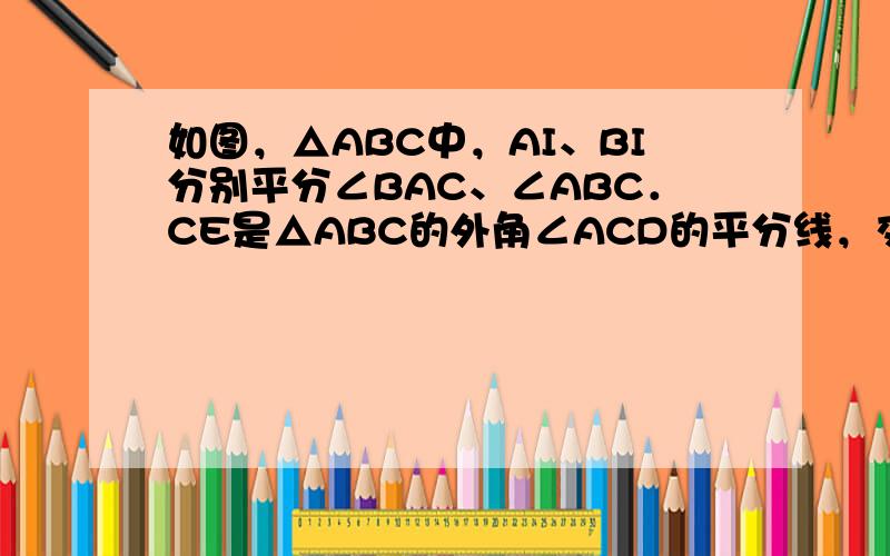 如图，△ABC中，AI、BI分别平分∠BAC、∠ABC．CE是△ABC的外角∠ACD的平分线，交BI延长线于E，连接CI