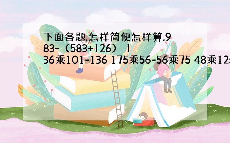 下面各题,怎样简便怎样算.983-（583+126） 136乘101-136 175乘56-56乘75 48乘125 3