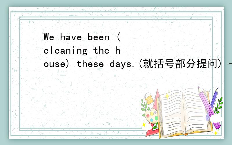 We have been (cleaning the house) these days.(就括号部分提问) —————