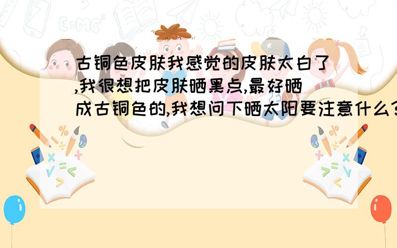 古铜色皮肤我感觉的皮肤太白了,我很想把皮肤晒黑点,最好晒成古铜色的,我想问下晒太阳要注意什么?要涂什么护肤品呢?