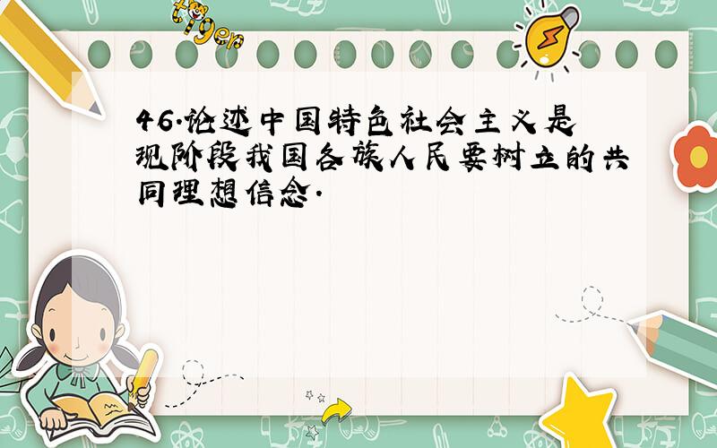 46.论述中国特色社会主义是现阶段我国各族人民要树立的共同理想信念.