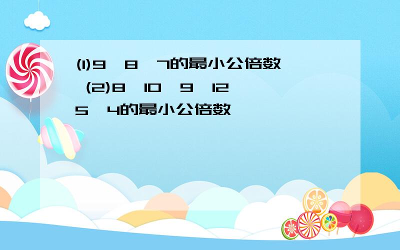 (1)9,8,7的最小公倍数 (2)8,10,9,12,5,4的最小公倍数