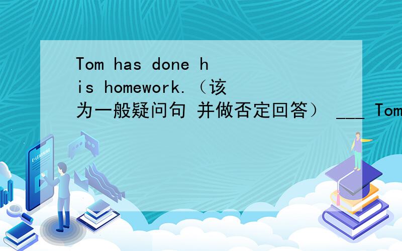 Tom has done his homework.（该为一般疑问句 并做否定回答） ___ Tom___ his ho