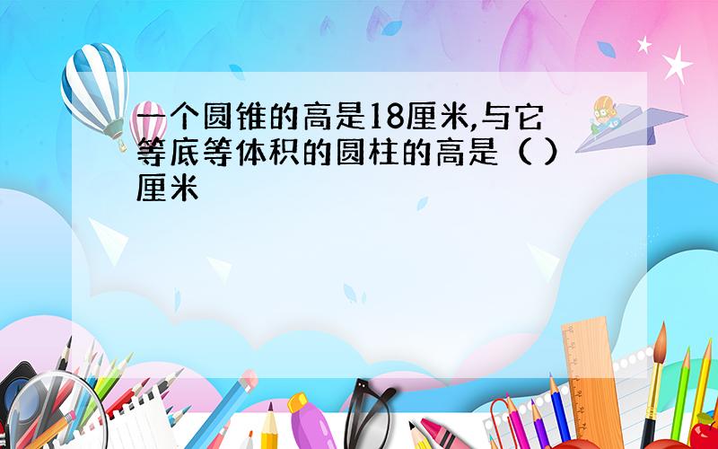 一个圆锥的高是18厘米,与它等底等体积的圆柱的高是（ ）厘米