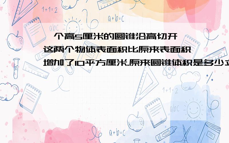 一个高5厘米的圆锥沿高切开,这两个物体表面积比原来表面积增加了10平方厘米.原来圆锥体积是多少立方厘米