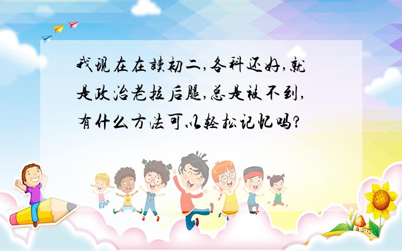 我现在在读初二,各科还好,就是政治老拉后腿,总是被不到,有什么方法可以轻松记忆吗?