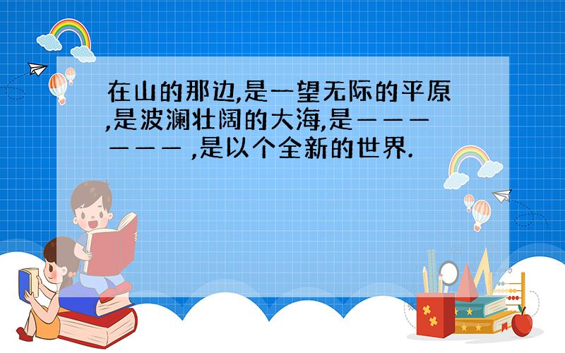 在山的那边,是一望无际的平原,是波澜壮阔的大海,是—————— ,是以个全新的世界.